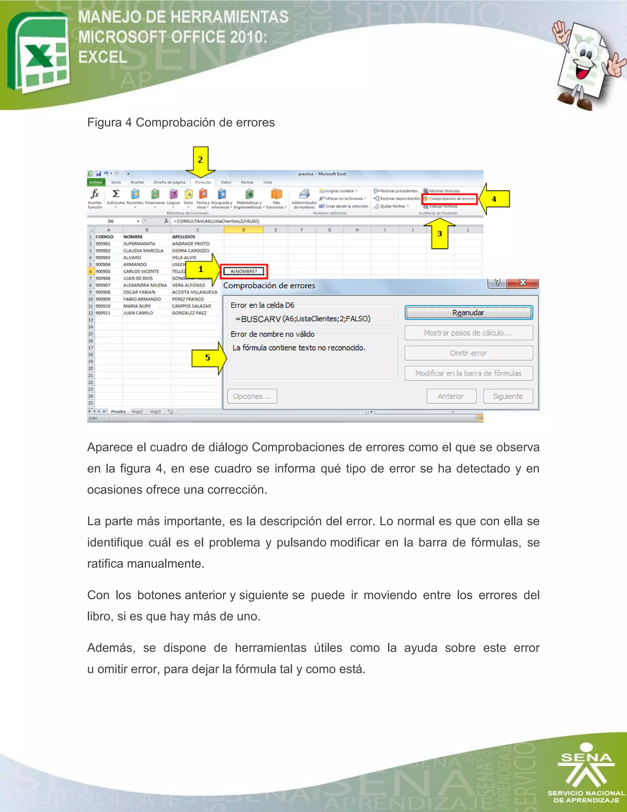 Figura 4 Comprobación de errores

Aparece el cuadro de diálogo Comprobaciones de errores como el que se observa
en la figura 4, en ese cuadro se informa qué tipo de error se ha detectado y en
ocasiones ofrece una corrección.
La parte más importante, es la descripción del error. Lo normal es que con ella se
identifique cuál es el problema y pulsando modificar en la barra de fórmulas, se
ratifica manualmente.
Con los botones anterior y siguiente se puede ir moviendo entre los errores del
libro, si es que hay más de uno.
Además, se dispone de herramientas útiles como la ayuda sobre este error
u omitir error, para dejar la fórmula tal y como está.

 