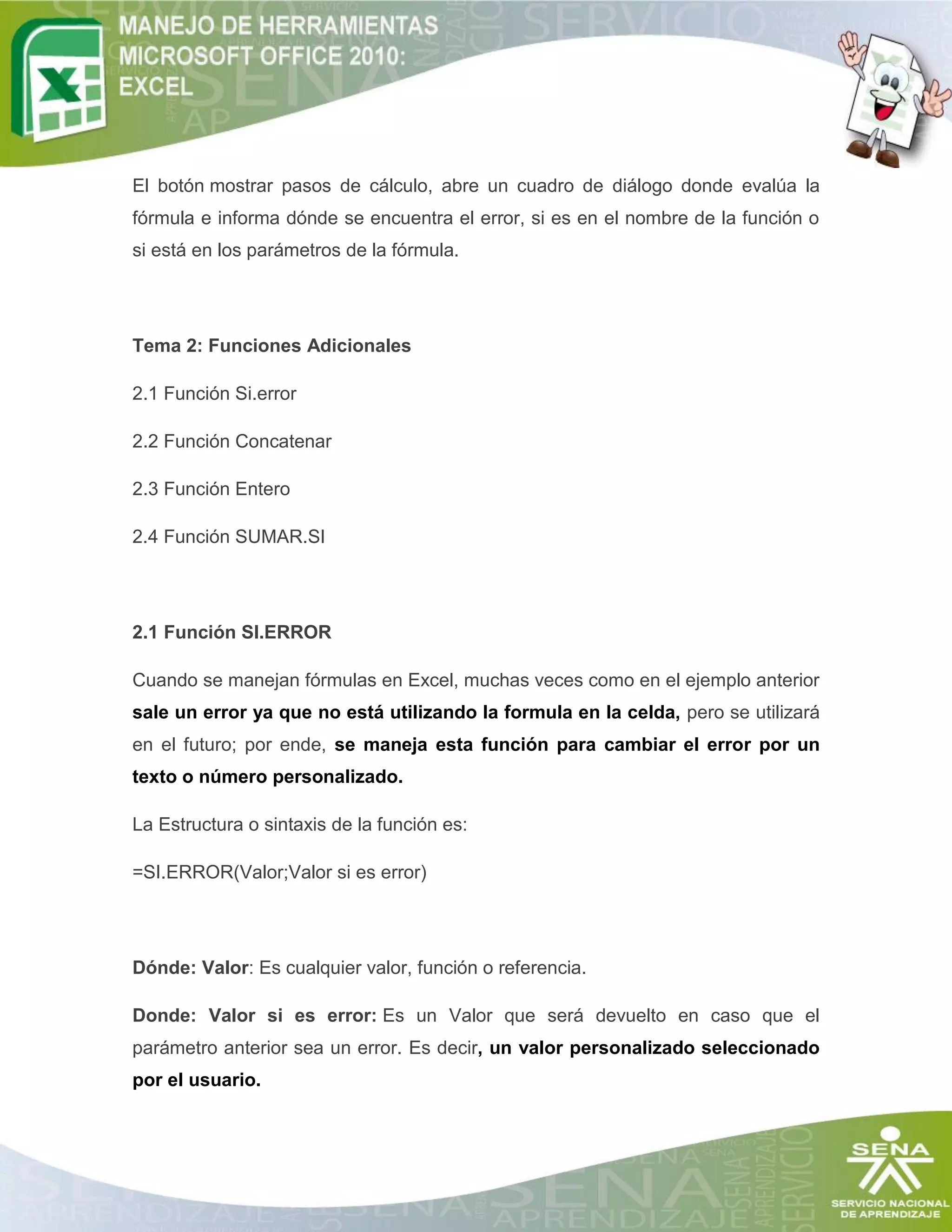 El botón mostrar pasos de cálculo, abre un cuadro de diálogo donde evalúa la
fórmula e informa dónde se encuentra el error, si es en el nombre de la función o
si está en los parámetros de la fórmula.

Tema 2: Funciones Adicionales
2.1 Función Si.error
2.2 Función Concatenar
2.3 Función Entero
2.4 Función SUMAR.SI

2.1 Función SI.ERROR
Cuando se manejan fórmulas en Excel, muchas veces como en el ejemplo anterior
sale un error ya que no está utilizando la formula en la celda, pero se utilizará
en el futuro; por ende, se maneja esta función para cambiar el error por un
texto o número personalizado.
La Estructura o sintaxis de la función es:
=SI.ERROR(Valor;Valor si es error)

Dónde: Valor: Es cualquier valor, función o referencia.
Donde: Valor si es error: Es un Valor que será devuelto en caso que el
parámetro anterior sea un error. Es decir, un valor personalizado seleccionado
por el usuario.

 
