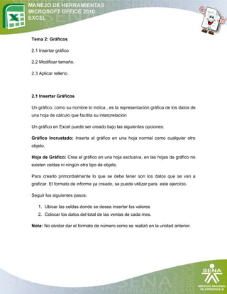 Tema 2: Gráficos
2.1 Insertar gráfico
2.2 Modificar tamaño.
2.3 Aplicar relleno.

2.1 Insertar Gráficos
Un gráfico, como su nombre lo indica , es la representación gráfica de los datos de
una hoja de cálculo que facilita su interpretación
Un gráfico en Excel puede ser creado bajo las siguientes opciones:
Gráfico Incrustado: Inserta el gráfico en una hoja normal como cualquier otro
objeto.
Hoja de Gráfico: Crea el gráfico en una hoja exclusiva, en las hojas de gráfico no
existen celdas ni ningún otro tipo de objeto.
Para crearlo primordialmente lo que se debe tener son los datos que se van a
graficar. El formato de informe ya creado, se puede utilizar para este ejercicio.
Seguir los siguientes pasos:
1. Ubicar las celdas donde se desea insertar los valores
2. Colocar los datos del total de las ventas de cada mes.
Nota: No olvidar dar el formato de número como se realizó en la unidad anterior.

 