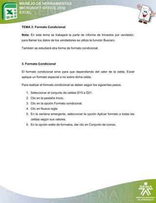 TEMA 3: Formato Condicional
Nota: En este tema se trabajará la parte de informe de trimestre por vendedor,
para llamar los datos de los vendedores se utiliza la función Buscarv.
También se estudiará otra forma de formato condicional.

3. Formato Condicional
El formato condicional sirve para que dependiendo del valor de la celda, Excel
aplique un formato especial o no sobre dicha celda.
Para realizar el formato condicional se deben seguir los siguientes pasos.
1. Seleccionar el conjunto de celdas D15 a D21.
2. Clic en la pestaña Inicio.
3. Clic en la opción Formato condicional.
4. Clic en Nueva regla
5. En la ventana emergente, seleccionar la opción Aplicar formato a todas las
celdas según sus valores.
6. En la opción estilo de formatos, dar clic en Conjunto de iconos.

 