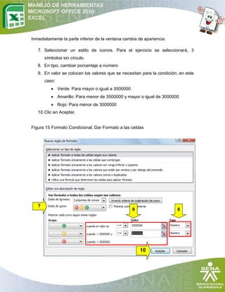 Inmediatamente la parte inferior de la ventana cambia de apariencia.
7. Seleccionar un estilo de iconos. Para el ejercicio se seleccionará, 3
símbolos sin círculo.
8. En tipo, cambiar porcentaje a número
9. En valor se colocan los valores que se necesitan para la condición; en este
caso:
 Verde: Para mayor o igual a 3500000
 Amarillo: Para menor de 3500000 y mayor o igual de 3000000
 Rojo: Para menor de 3000000
10. Clic en Aceptar.

Figura 15 Formato Condicional, Dar Formato a las celdas

7

9

8

10

 