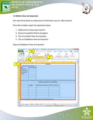 1.2 Definir Área de Impresión
Con esta herramienta se selecciona la información que se debe imprimir.
Para ello se deben seguir los siguientes pasos:
1. Seleccionar el área para imprimir.
2. Buscar la pestaña Diseño de página.
3. Clic en el botón Área de impresión.
4. Clic en Establecer área de impresión.
Figura 8 Establecer Área de Impresión

2
3
4
1

 