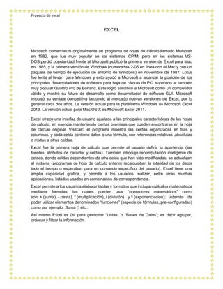 Proyecto de excel
Excel
Microsoft comercializó originalmente un programa de hojas de cálculo llamado Multiplan
en 1982, que fue muy popular en los sistemas CP/M, pero en los sistemas MS-
DOS perdió popularidad frente al Microsoft publicó la primera versión de Excel para Mac
en 1985, y la primera versión de Windows (numeradas 2-05 en línea con el Mac y con un
paquete de tiempo de ejecución de entorno de Windows) en noviembre de 1987. Lotus
fue lenta al llevar para Windows y esto ayudó a Microsoft a alcanzar la posición de los
principales desarrolladores de software para hoja de cálculo de PC, superado al también
muy popular Quattro Pro de Borland. Este logro solidificó a Microsoft como un competidor
válido y mostró su futuro de desarrollo como desarrollador de software GUI. Microsoft
impulsó su ventaja competitiva lanzando al mercado nuevas versiones de Excel, por lo
general cada dos años. La versión actual para la plataforma Windows es Microsoft Excel
2013. La versión actual para Mac OS X es Microsoft Excel 2011.
Excel ofrece una interfaz de usuario ajustada a las principales características de las hojas
de cálculo, en esencia manteniendo ciertas premisas que pueden encontrarse en la hoja
de cálculo original, VisiCalc: el programa muestra las celdas organizadas en filas y
columnas, y cada celda contiene datos o una fórmula, con referencias relativas ,absolutas
o mixtas a otras celdas.
Excel fue la primera hoja de cálculo que permite al usuario definir la apariencia (las
fuentes, atributos de carácter y celdas). También introdujo recomputación inteligente de
celdas, donde celdas dependientes de otra celda que han sido modificadas, se actualizan
al instante (programas de hoja de cálculo anterior recalculaban la totalidad de los datos
todo el tiempo o esperaban para un comando específico del usuario). Excel tiene una
amplia capacidad gráfica, y permite a los usuarios realizar, entre otras muchas
aplicaciones, listados usados en combinación de correspondencia.
Excel permite a los usuarios elaborar tablas y formatos que incluyan cálculos matemáticos
mediante fórmulas; las cuales pueden usar “operadores matemáticos” como
son: + (suma), - (resta), * (multiplicación), / (división) y ^ (exponenciación); además de
poder utilizar elementos denominados “funciones” (especie de fórmulas, pre-configuradas)
como por ejemplo: Suma () etc..
Así mismo Excel es útil para gestionar “Listas” o “Bases de Datos”; es decir agrupar,
ordenar y filtrar la información.
 