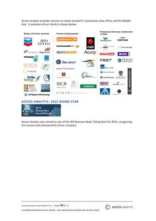 Access Analytic provides services to clients located in: Australasia, Asia, Africa and the Middle
East. A selection of our clients is shown below:

ACCESS ANALYTIC: 201 2 RISING STAR

Access Analytic was named as one of the WA Business News’ Rising Stars for 2012, recognising
the success and achievements of our company.

© ACCESS ANALYTIC SOLUTIONS PTY LTD

PAGE 10 OF 12

W:OPERATIONSEXCELWHITE PAPERS - AA7 MISCHIEVOUS ADVENTURES IN EXCEL.DOCX

 