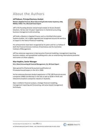 About the Authors
Jeff Robson, Principal Business Analyst
Masters (Applied Finance), BCom (Accounting & Information Systems), CISA,
MAICD, FAIM, F Fin, Microsoft Excel Expert

Jeff is the founding director and principal analyst at Access Analytic
Solutions. He has over 15 years’ experience in chartered accounting,
business management and consulting.
Jeff holds a Masters in Applied Finance and is a Certified Information
Systems Auditor. He is highly regarded and recognised around the world as
an expert in the field of financial modelling.
His achievements have been recognised by his peers and he is a Fellow of
both the Financial Services Institute of Australasia and the Australian
Institute of Management.
Jeff has extensive experience in best practice financial modelling, management reporting,
business analysis, and spreadsheet auditing and is also an entertaining international presenter
and trainer on these subjects.

Wyn Hopkins, Senior Manager
B.Sc. (Hons) Accounting & Financial Management, CA, MS Excel Expert

Wyn gained his Chartered Accountant qualification at
PricewaterhouseCoopers in the UK in 2000.
He has extensive Business Analyst experience in FTSE 100 financial services
companies (HBOS and Barclays in the UK) as well as GESB in Perth and
telecommunications companies industry in Australia.
Wyn is skilled in financial analysis, strategic financial modelling,
management reporting and forecasting, and value-based management
techniques.

© ACCESS ANALYTIC SOLUTIONS PTY LTD

PAGE 11 OF 12

W:OPERATIONSEXCELWHITE PAPERS - AA7 MISCHIEVOUS ADVENTURES IN EXCEL.DOCX

 