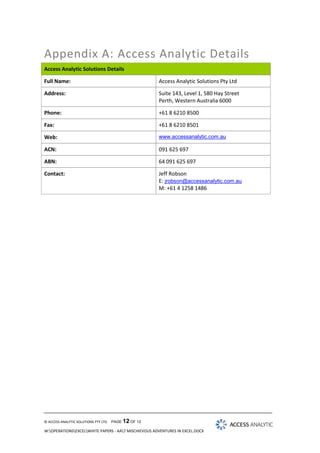 Appendix A: Access Analytic Details
Access Analytic Solutions Details
Full Name:

Access Analytic Solutions Pty Ltd

Address:

Suite 143, Level 1, 580 Hay Street
Perth, Western Australia 6000

Phone:

+61 8 6210 8500

Fax:

+61 8 6210 8501

Web:

www.accessanalytic.com.au

ACN:

091 625 697

ABN:

64 091 625 697

Contact:

Jeff Robson
E: jrobson@accessanalytic.com.au
M: +61 4 1258 1486

© ACCESS ANALYTIC SOLUTIONS PTY LTD

PAGE 12 OF 12

W:OPERATIONSEXCELWHITE PAPERS - AA7 MISCHIEVOUS ADVENTURES IN EXCEL.DOCX

 
