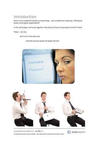 Introduction
Excel is such a powerful tool for so many things … but as Spiderman’s dad says, “With great
power comes great responsibility!”
In this white paper, we’ve put together a few ideas on how to cause great mischief in Excel.
Please … be nice,
don’t turn to the dark side,
and only use your powers for good, not evil!

© ACCESS ANALYTIC SOLUTIONS PTY LTD

PAGE 2 OF 12

W:OPERATIONSEXCELWHITE PAPERS - AA7 MISCHIEVOUS ADVENTURES IN EXCEL.DOCX

 
