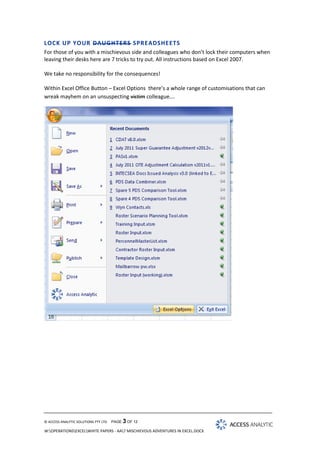 LOCK UP YOUR DAUGHTERS SPREADSHEETS
For those of you with a mischievous side and colleagues who don’t lock their computers when
leaving their desks here are 7 tricks to try out. All instructions based on Excel 2007.
We take no responsibility for the consequences!
Within Excel Office Button – Excel Options there’s a whole range of customisations that can
wreak mayhem on an unsuspecting victim colleague….

© ACCESS ANALYTIC SOLUTIONS PTY LTD

PAGE 3 OF 12

W:OPERATIONSEXCELWHITE PAPERS - AA7 MISCHIEVOUS ADVENTURES IN EXCEL.DOCX

 