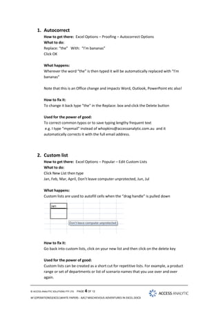 1. Autocorrect
How to get there: Excel Options – Proofing – Autocorrect Options
What to do:
Replace: “the” With: “I’m bananas”
Click OK
What happens:
Wherever the word “the” is then typed it will be automatically replaced with “I’m
bananas”
Note that this is an Office change and impacts Word, Outlook, PowerPoint etc also!
How to fix it:
To change it back type “the" in the Replace: box and click the Delete button
Used for the power of good:
To correct common typos or to save typing lengthy frequent text
e.g. I type “myemail" instead of whopkins@accessanalytic.com.au and it
automatically corrects it with the full email address.

2. Custom list
How to get there: Excel Options – Popular – Edit Custom Lists
What to do:
Click New List then type
Jan, Feb, Mar, April, Don’t leave computer unprotected, Jun, Jul
What happens:
Custom lists are used to autofill cells when the “drag handle” is pulled down

How to fix it:
Go back into custom lists, click on your new list and then click on the delete key
Used for the power of good:
Custom lists can be created as a short cut for repetitive lists. For example, a product
range or set of departments or list of scenario names that you use over and over
again.

© ACCESS ANALYTIC SOLUTIONS PTY LTD

PAGE 4 OF 12

W:OPERATIONSEXCELWHITE PAPERS - AA7 MISCHIEVOUS ADVENTURES IN EXCEL.DOCX

 