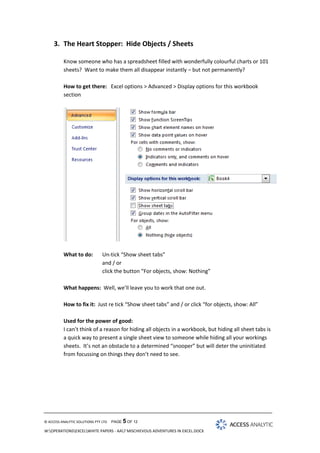 3. The Heart Stopper: Hide Objects / Sheets
Know someone who has a spreadsheet filled with wonderfully colourful charts or 101
sheets? Want to make them all disappear instantly – but not permanently?
How to get there: Excel options > Advanced > Display options for this workbook
section

What to do:

Un-tick “Show sheet tabs”
and / or
click the button “For objects, show: Nothing”

What happens: Well, we’ll leave you to work that one out.
How to fix it: Just re tick “Show sheet tabs” and / or click “for objects, show: All”
Used for the power of good:
I can’t think of a reason for hiding all objects in a workbook, but hiding all sheet tabs is
a quick way to present a single sheet view to someone while hiding all your workings
sheets. It’s not an obstacle to a determined “snooper” but will deter the uninitiated
from focussing on things they don’t need to see.

© ACCESS ANALYTIC SOLUTIONS PTY LTD

PAGE 5 OF 12

W:OPERATIONSEXCELWHITE PAPERS - AA7 MISCHIEVOUS ADVENTURES IN EXCEL.DOCX

 
