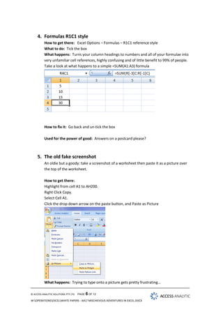 4. Formulas R1C1 style
How to get there: Excel Options – Formulas – R1C1 reference style
What to do: Tick the box
What happens: Turns your column headings to numbers and all of your formulae into
very unfamiliar cell references, highly confusing and of little benefit to 99% of people.
Take a look at what happens to a simple =SUM(A1:A3) formula

How to fix it: Go back and un-tick the box
Used for the power of good: Answers on a postcard please?

5. The old fake screenshot
An oldie but a goody: take a screenshot of a worksheet then paste it as a picture over
the top of the worksheet.
How to get there:
Highlight from cell A1 to AH200.
Right Click Copy.
Select Cell A1.
Click the drop down arrow on the paste button, and Paste as Picture

What happens: Trying to type onto a picture gets pretty frustrating…
© ACCESS ANALYTIC SOLUTIONS PTY LTD

PAGE 6 OF 12

W:OPERATIONSEXCELWHITE PAPERS - AA7 MISCHIEVOUS ADVENTURES IN EXCEL.DOCX

 