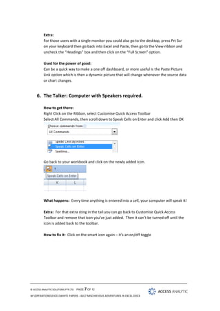 Extra:
For those users with a single monitor you could also go to the desktop, press Prt Scr
on your keyboard then go back into Excel and Paste, then go to the View ribbon and
uncheck the “Headings” box and then click on the “Full Screen” option.
Used for the power of good:
Can be a quick way to make a one off dashboard, or more useful is the Paste Picture
Link option which is then a dynamic picture that will change whenever the source data
or chart changes.

6. The Talker: Computer with Speakers required.
How to get there:
Right Click on the Ribbon, select Customise Quick Access Toolbar
Select All Commands, then scroll down to Speak Cells on Enter and click Add then OK

Go back to your workbook and click on the newly added icon.

What happens: Every time anything is entered into a cell, your computer will speak it!
Extra: For that extra sting in the tail you can go back to Customise Quick Access
Toolbar and remove that icon you’ve just added. Then it can’t be turned off until the
icon is added back to the toolbar.
How to fix it: Click on the smart icon again – it’s an on/off toggle

© ACCESS ANALYTIC SOLUTIONS PTY LTD

PAGE 7 OF 12

W:OPERATIONSEXCELWHITE PAPERS - AA7 MISCHIEVOUS ADVENTURES IN EXCEL.DOCX

 