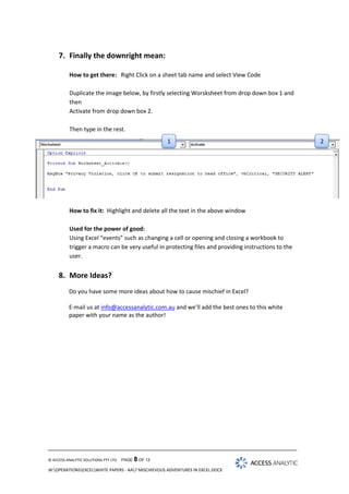7. Finally the downright mean:
How to get there: Right Click on a sheet tab name and select View Code
Duplicate the image below, by firstly selecting Worsksheet from drop down box 1 and
then
Activate from drop down box 2.
Then type in the rest.

1

What happens: Every time the sheet is activated the message box appears
How to fix it: Highlight and delete all the text in the above window
Used for the power of good:
Using Excel “events” such as changing a cell or opening and closing a workbook to
trigger a macro can be very useful in protecting files and providing instructions to the
user.

8. More Ideas?
Do you have some more ideas about how to cause mischief in Excel?
E-mail us at info@accessanalytic.com.au and we’ll add the best ones to this white
paper with your name as the author!

© ACCESS ANALYTIC SOLUTIONS PTY LTD

PAGE 8 OF 12

W:OPERATIONSEXCELWHITE PAPERS - AA7 MISCHIEVOUS ADVENTURES IN EXCEL.DOCX

2

 