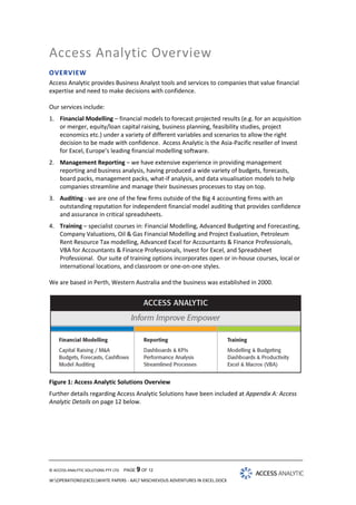 Access Analytic Overview
OVERVIEW
Access Analytic provides Business Analyst tools and services to companies that value financial
expertise and need to make decisions with confidence.
Our services include:
1. Financial Modelling – financial models to forecast projected results (e.g. for an acquisition
or merger, equity/loan capital raising, business planning, feasibility studies, project
economics etc.) under a variety of different variables and scenarios to allow the right
decision to be made with confidence. Access Analytic is the Asia-Pacific reseller of Invest
for Excel, Europe’s leading financial modelling software.
2. Management Reporting – we have extensive experience in providing management
reporting and business analysis, having produced a wide variety of budgets, forecasts,
board packs, management packs, what-if analysis, and data visualisation models to help
companies streamline and manage their businesses processes to stay on top.
3. Auditing - we are one of the few firms outside of the Big 4 accounting firms with an
outstanding reputation for independent financial model auditing that provides confidence
and assurance in critical spreadsheets.
4. Training – specialist courses in: Financial Modelling, Advanced Budgeting and Forecasting,
Company Valuations, Oil & Gas Financial Modelling and Project Evaluation, Petroleum
Rent Resource Tax modelling, Advanced Excel for Accountants & Finance Professionals,
VBA for Accountants & Finance Professionals, Invest for Excel, and Spreadsheet
Professional. Our suite of training options incorporates open or in-house courses, local or
international locations, and classroom or one-on-one styles.
We are based in Perth, Western Australia and the business was established in 2000.

Figure 1: Access Analytic Solutions Overview
Further details regarding Access Analytic Solutions have been included at Appendix A: Access
Analytic Details on page 12 below.

© ACCESS ANALYTIC SOLUTIONS PTY LTD

PAGE 9 OF 12

W:OPERATIONSEXCELWHITE PAPERS - AA7 MISCHIEVOUS ADVENTURES IN EXCEL.DOCX

 