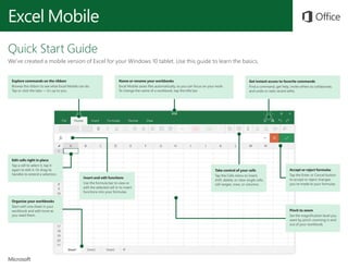 Excel Mobile
Quick Start Guide
We’ve created a mobile version of Excel for your Windows 10 tablet. Use this guide to learn the basics.
Explore commands on the ribbon
Browse the ribbon to see what Excel Mobile can do.
Tap or click the tabs — it’s up to you.
Name or rename your workbooks
Excel Mobile saves files automatically, so you can focus on your work.
To change the name of a workbook, tap the title bar.
Get instant access to favorite commands
Find a command, get help, invite others to collaborate,
and undo or redo recent edits.
Edit cells right in place
Tap a cell to select it, tap it
again to edit it. Or drag its
handles to extend a selection.
Insert and edit functions
Use the formula bar to view or
edit the selected cell or to insert
functions into your formulas.
Accept or reject formulas
Tap the Enter or Cancel button
to accept or reject changes
you’ve made to your formulas.
Pinch to zoom
Set the magnification level you
want by pinch-zooming in and
out of your workbook.
Organize your workbooks
Start with one sheet in your
workbook and add more as
you need them.
Take control of your cells
Tap the Cells menu to insert,
shift, delete, or clear single cells,
cell ranges, rows, or columns.
 