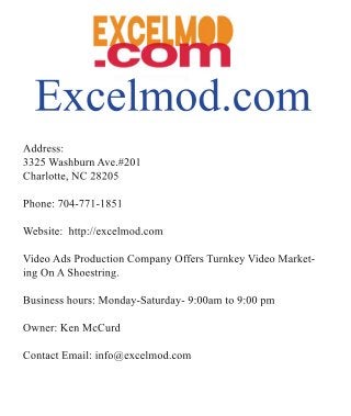 Excelmod.com
Address:
3325WashburnAve.#201
Charlotte,NC28205
Phone:704-771-1851
Website:http://excelmod.com
VVideoAdsProductionCompanyOffersTurnkeyVideoMarket-
ingOnAShoestring.
Businesshours:Monday-Saturday-9:00amto9:00pm
Owner:KenMcCurd
ContactEmail:info@excelmod.com
 
