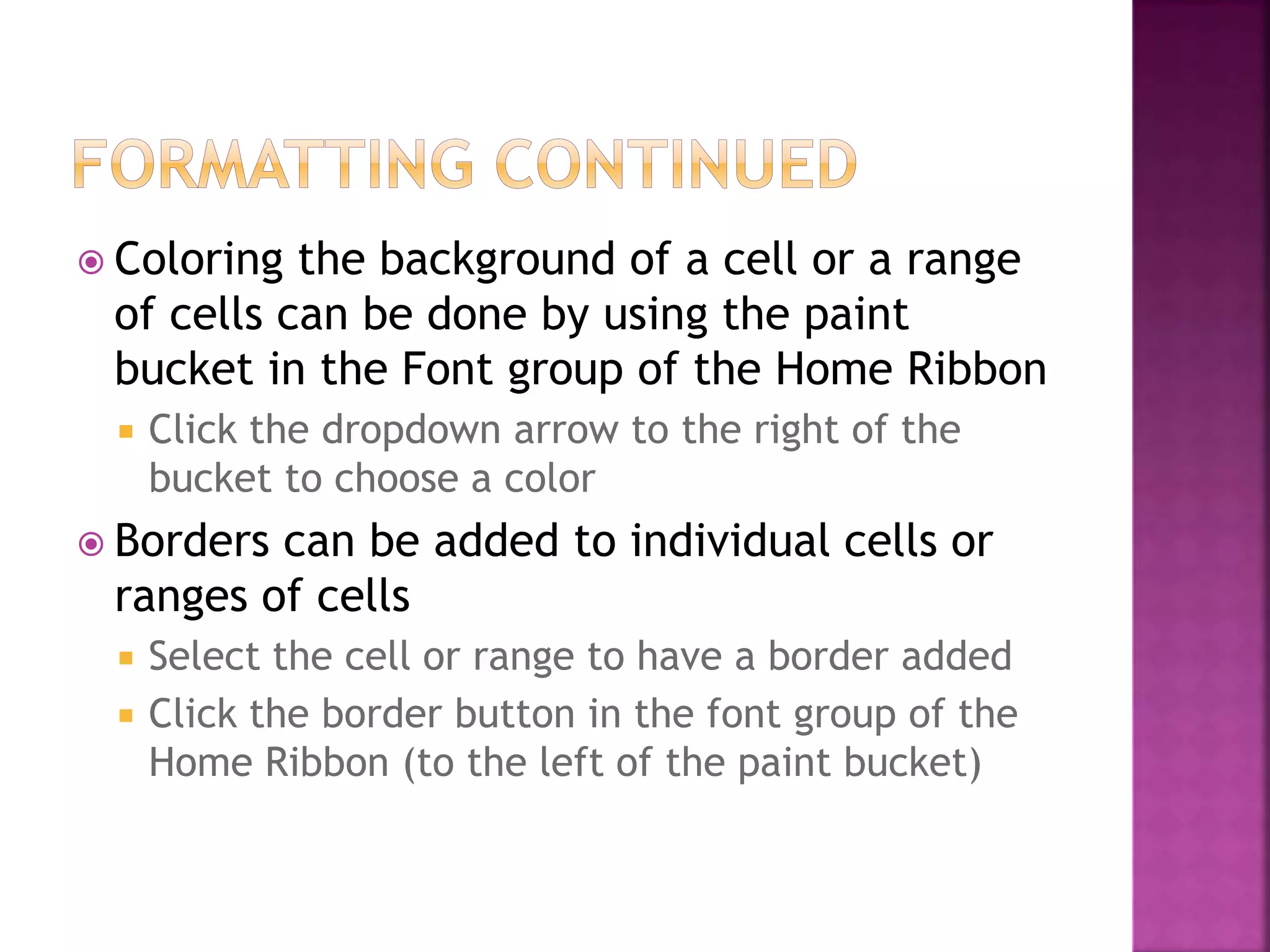  Coloring the background of a cell or a range
of cells can be done by using the paint
bucket in the Font group of the Home Ribbon
 Click the dropdown arrow to the right of the
bucket to choose a color
 Borders can be added to individual cells or
ranges of cells
 Select the cell or range to have a border added
 Click the border button in the font group of the
Home Ribbon (to the left of the paint bucket)
 