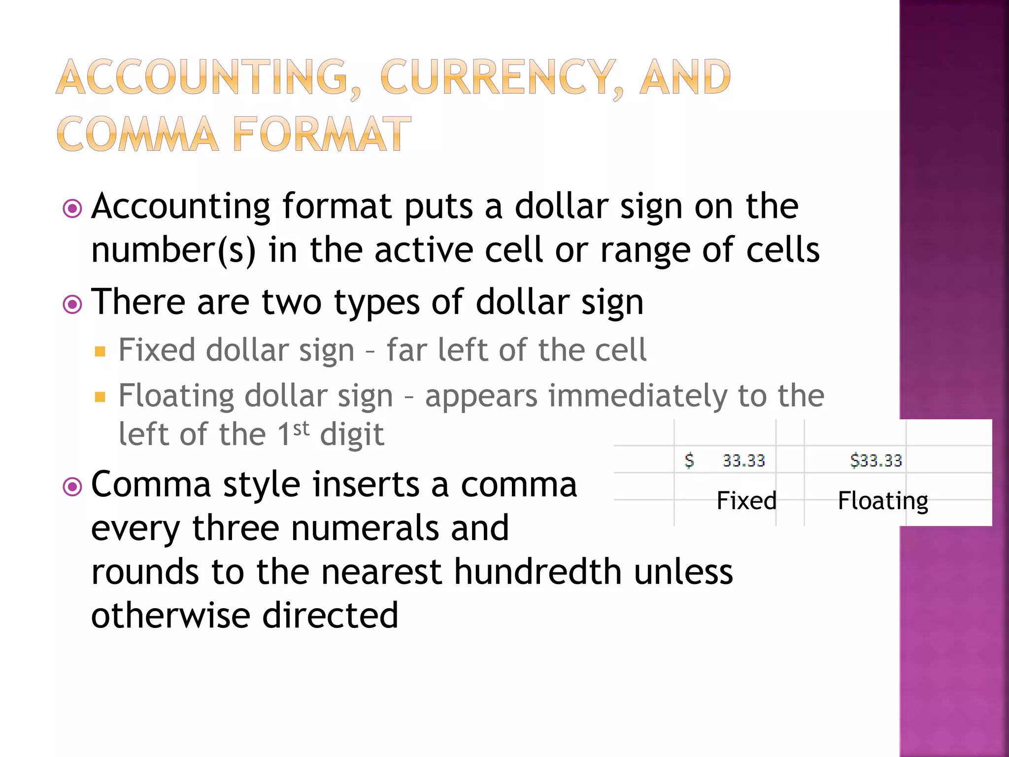  Accounting format puts a dollar sign on the
number(s) in the active cell or range of cells
 There are two types of dollar sign
 Fixed dollar sign – far left of the cell
 Floating dollar sign – appears immediately to the
left of the 1st digit
 Comma style inserts a comma
every three numerals and
rounds to the nearest hundredth unless
otherwise directed
Fixed Floating
 