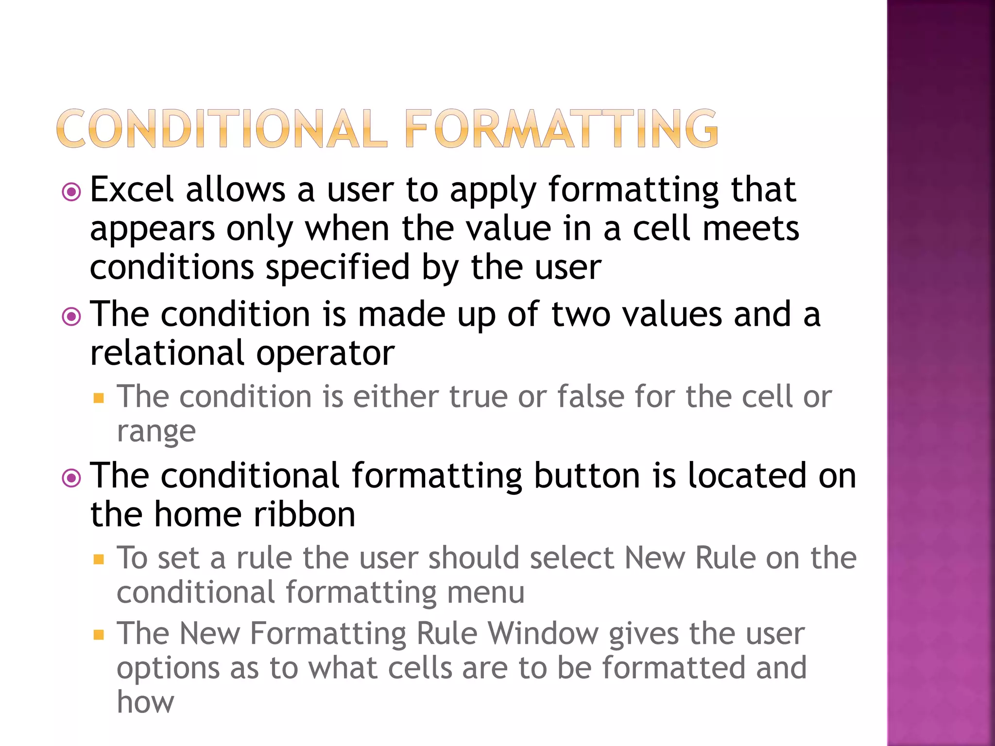  Excel allows a user to apply formatting that
appears only when the value in a cell meets
conditions specified by the user
 The condition is made up of two values and a
relational operator
 The condition is either true or false for the cell or
range
 The conditional formatting button is located on
the home ribbon
 To set a rule the user should select New Rule on the
conditional formatting menu
 The New Formatting Rule Window gives the user
options as to what cells are to be formatted and
how
 