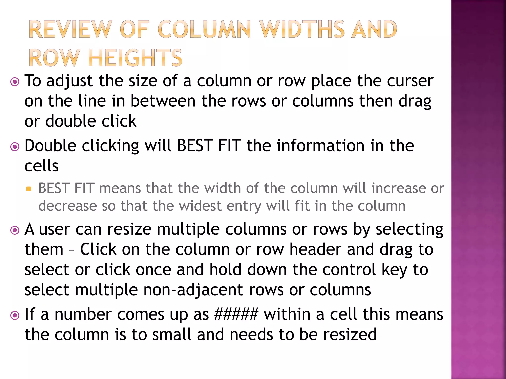  To adjust the size of a column or row place the curser
on the line in between the rows or columns then drag
or double click
 Double clicking will BEST FIT the information in the
cells
 BEST FIT means that the width of the column will increase or
decrease so that the widest entry will fit in the column
 A user can resize multiple columns or rows by selecting
them – Click on the column or row header and drag to
select or click once and hold down the control key to
select multiple non-adjacent rows or columns
 If a number comes up as ##### within a cell this means
the column is to small and needs to be resized
 