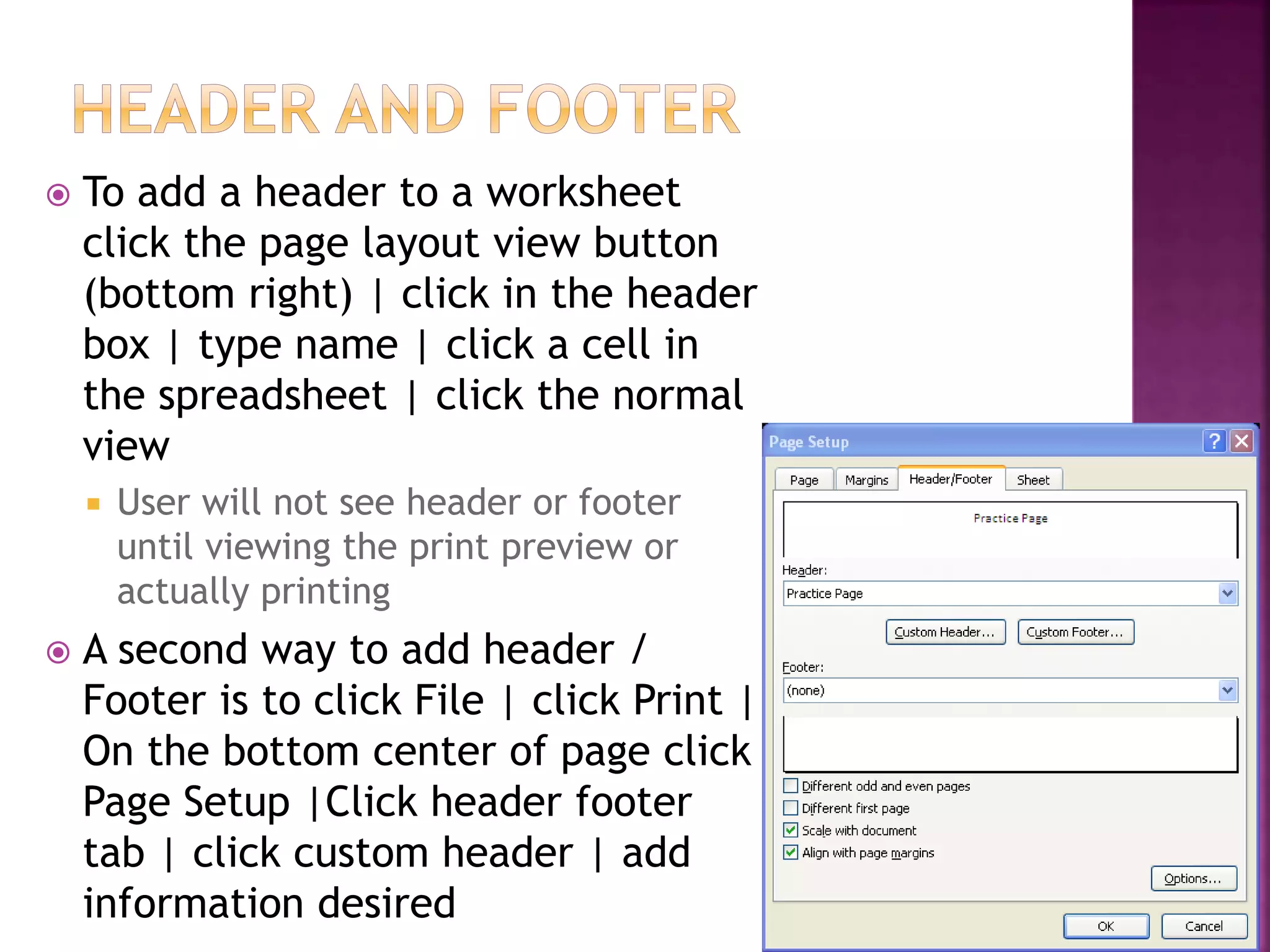  To add a header to a worksheet
click the page layout view button
(bottom right) | click in the header
box | type name | click a cell in
the spreadsheet | click the normal
view
 User will not see header or footer
until viewing the print preview or
actually printing
 A second way to add header /
Footer is to click File | click Print |
On the bottom center of page click
Page Setup |Click header footer
tab | click custom header | add
information desired
 