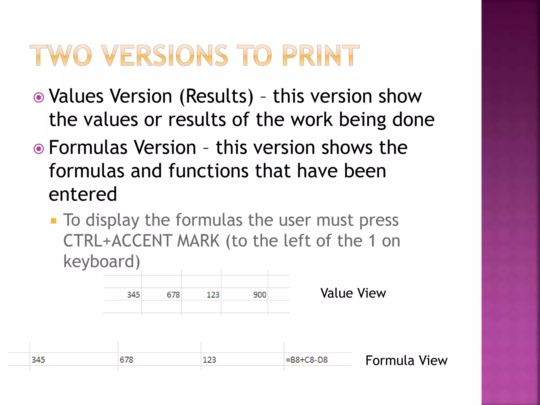  Values Version (Results) – this version show
the values or results of the work being done
 Formulas Version – this version shows the
formulas and functions that have been
entered
 To display the formulas the user must press
CTRL+ACCENT MARK (to the left of the 1 on
keyboard)
Value View
Formula View
 