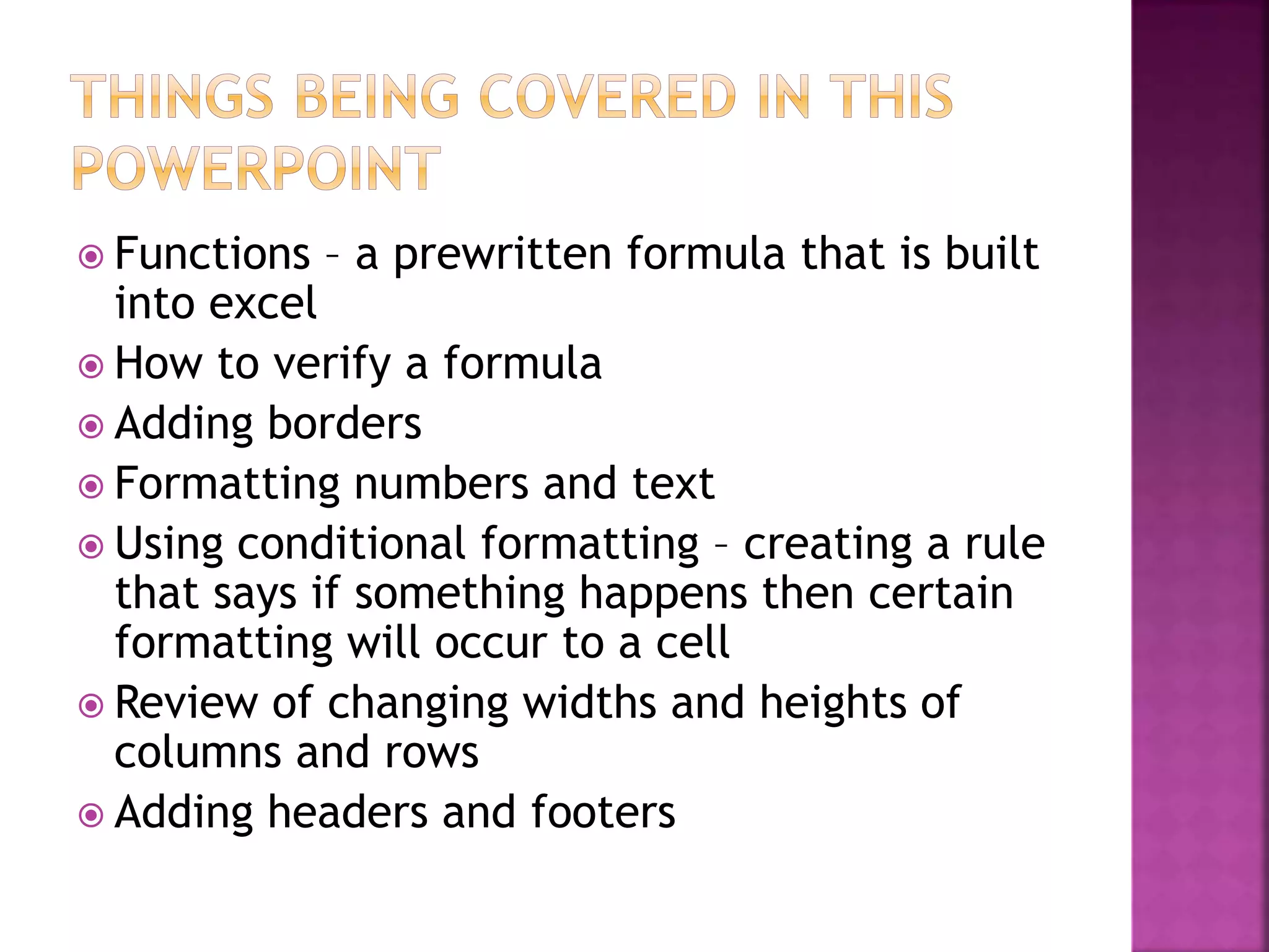  Functions – a prewritten formula that is built
into excel
 How to verify a formula
 Adding borders
 Formatting numbers and text
 Using conditional formatting – creating a rule
that says if something happens then certain
formatting will occur to a cell
 Review of changing widths and heights of
columns and rows
 Adding headers and footers
 
