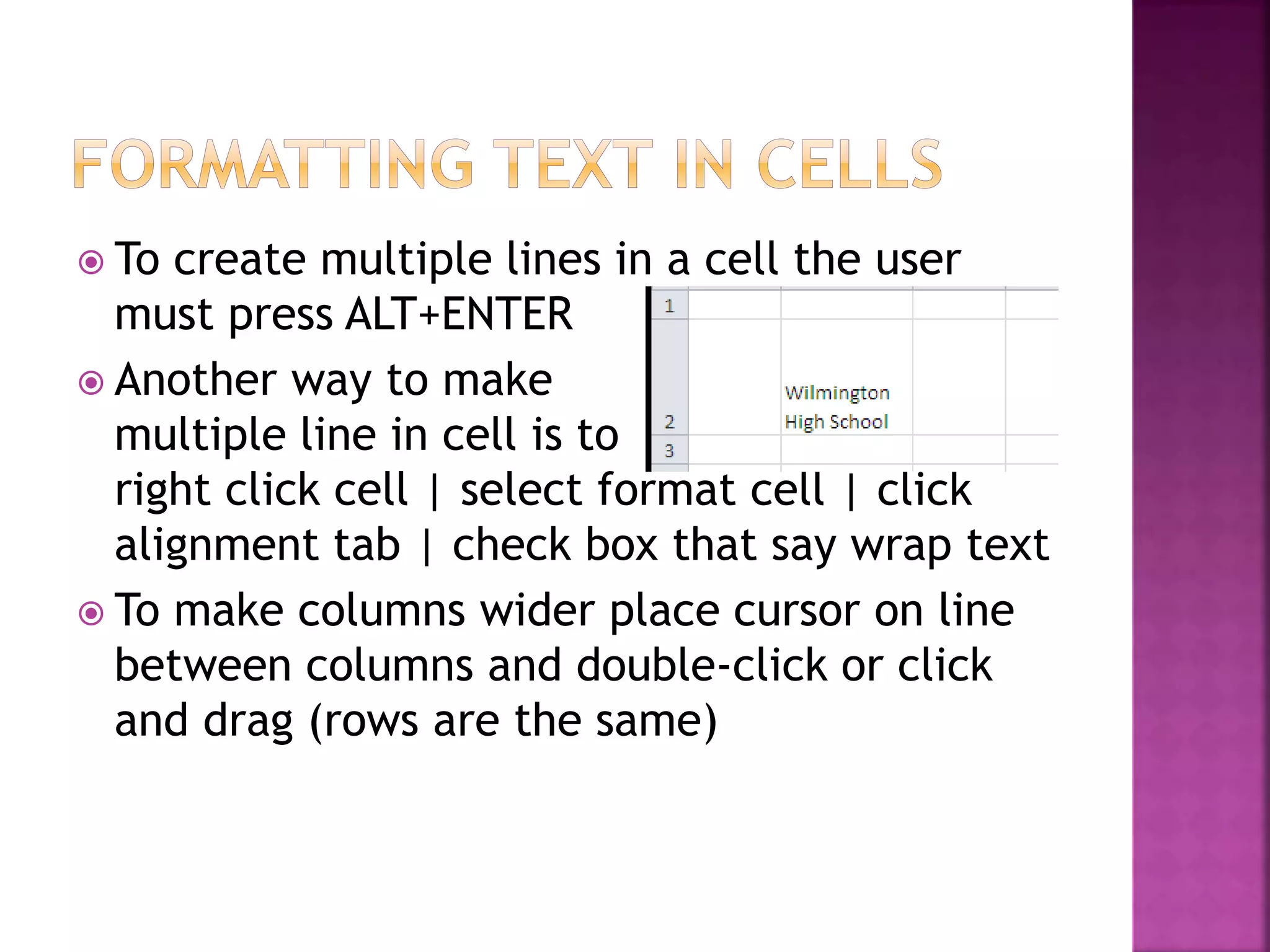  To create multiple lines in a cell the user
must press ALT+ENTER
 Another way to make
multiple line in cell is to
right click cell | select format cell | click
alignment tab | check box that say wrap text
 To make columns wider place cursor on line
between columns and double-click or click
and drag (rows are the same)
 