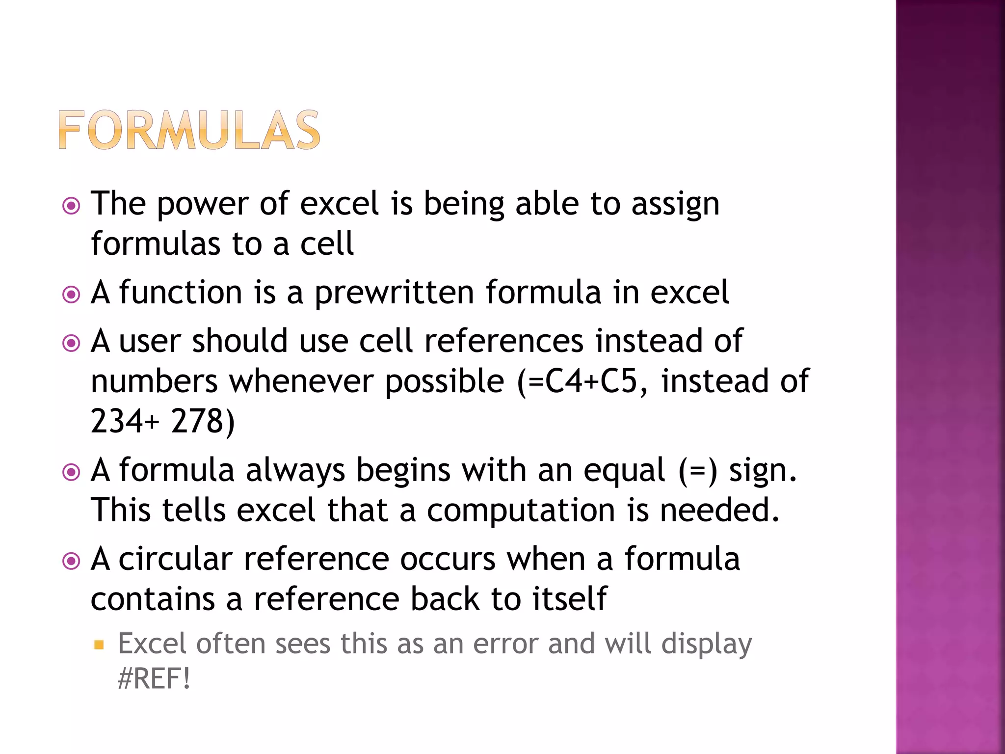  The power of excel is being able to assign
formulas to a cell
 A function is a prewritten formula in excel
 A user should use cell references instead of
numbers whenever possible (=C4+C5, instead of
234+ 278)
 A formula always begins with an equal (=) sign.
This tells excel that a computation is needed.
 A circular reference occurs when a formula
contains a reference back to itself
 Excel often sees this as an error and will display
#REF!
 