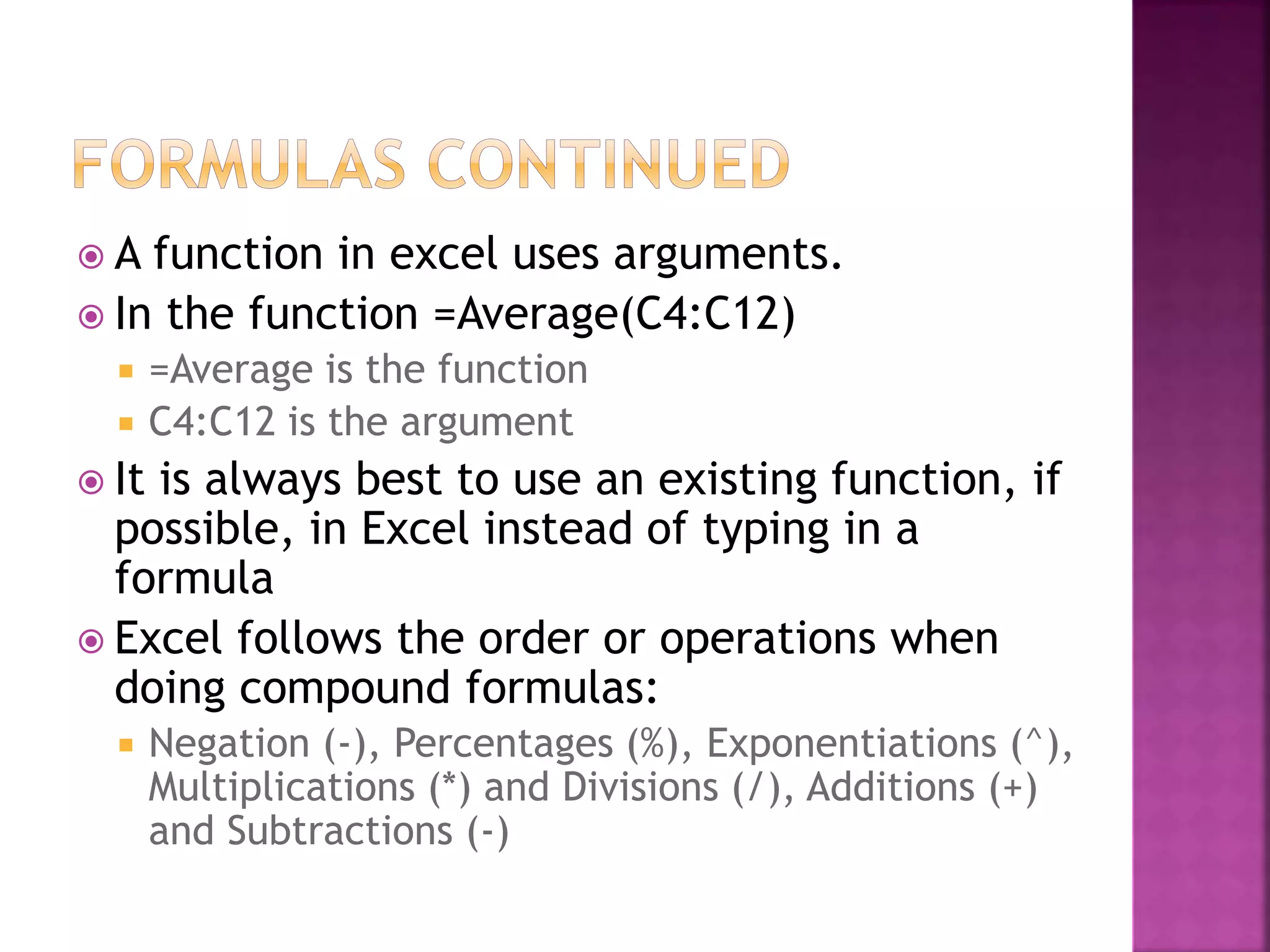  A function in excel uses arguments.
 In the function =Average(C4:C12)
 =Average is the function
 C4:C12 is the argument
 It is always best to use an existing function, if
possible, in Excel instead of typing in a
formula
 Excel follows the order or operations when
doing compound formulas:
 Negation (-), Percentages (%), Exponentiations (^),
Multiplications (*) and Divisions (/), Additions (+)
and Subtractions (-)
 