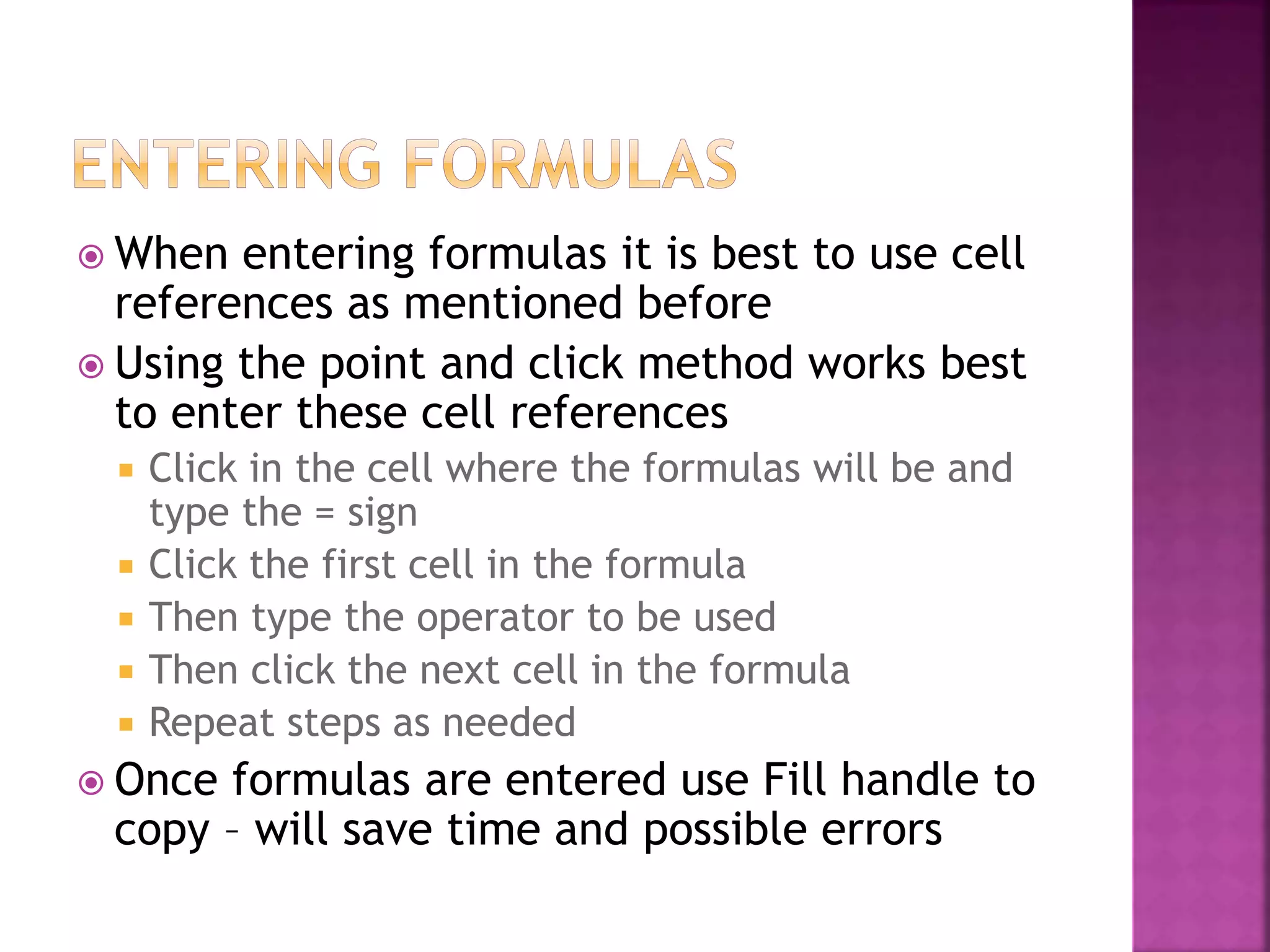  When entering formulas it is best to use cell
references as mentioned before
 Using the point and click method works best
to enter these cell references
 Click in the cell where the formulas will be and
type the = sign
 Click the first cell in the formula
 Then type the operator to be used
 Then click the next cell in the formula
 Repeat steps as needed
 Once formulas are entered use Fill handle to
copy – will save time and possible errors
 