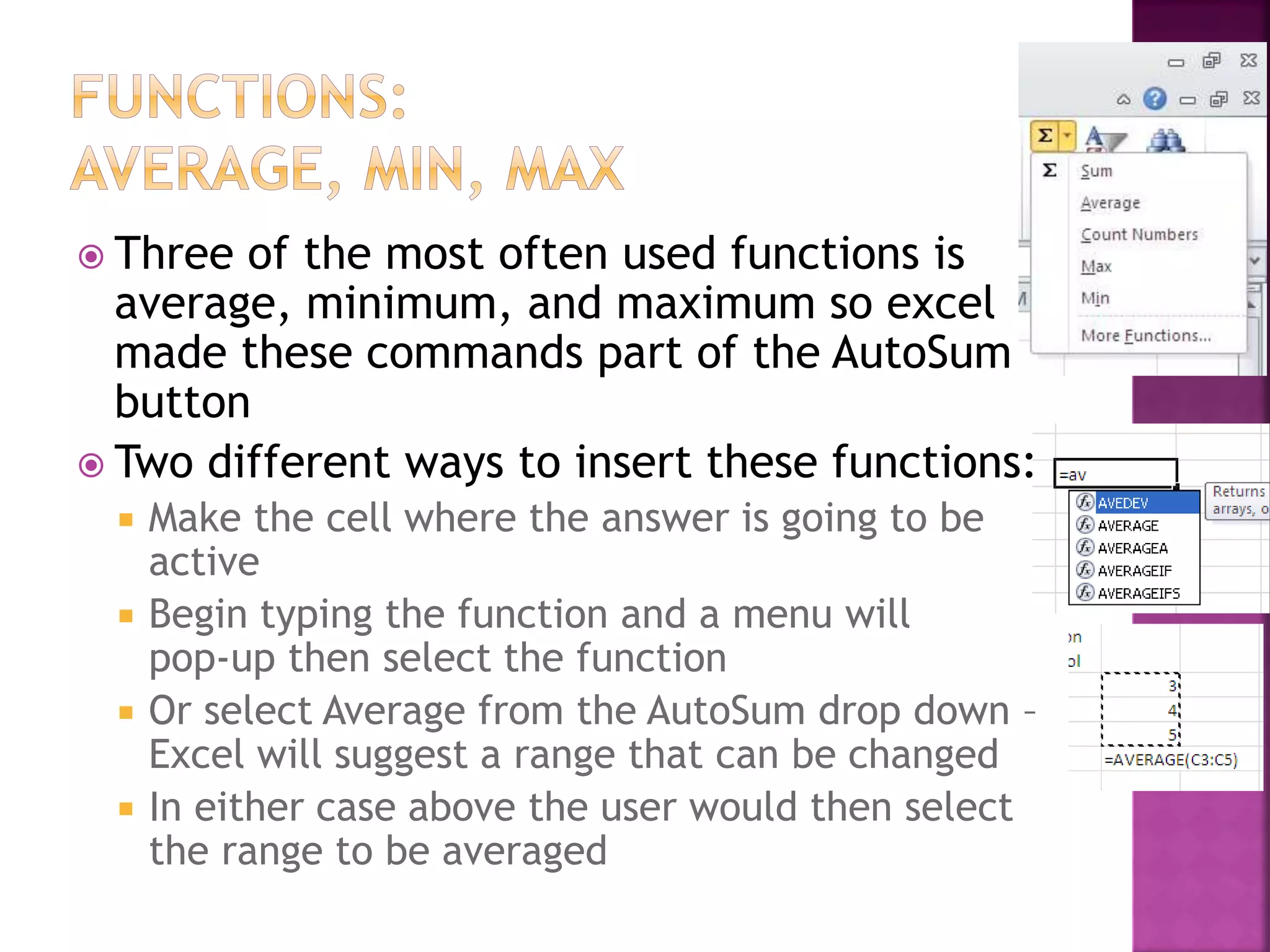 Three of the most often used functions is
average, minimum, and maximum so excel
made these commands part of the AutoSum
button
 Two different ways to insert these functions:
 Make the cell where the answer is going to be
active
 Begin typing the function and a menu will
pop-up then select the function
 Or select Average from the AutoSum drop down –
Excel will suggest a range that can be changed
 In either case above the user would then select
the range to be averaged
 