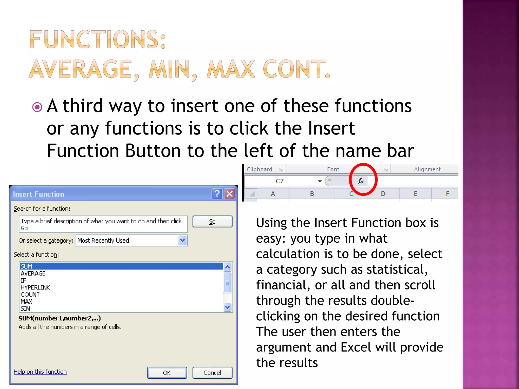  A third way to insert one of these functions
or any functions is to click the Insert
Function Button to the left of the name bar
Using the Insert Function box is
easy: you type in what
calculation is to be done, select
a category such as statistical,
financial, or all and then scroll
through the results double-
clicking on the desired function
The user then enters the
argument and Excel will provide
the results
 