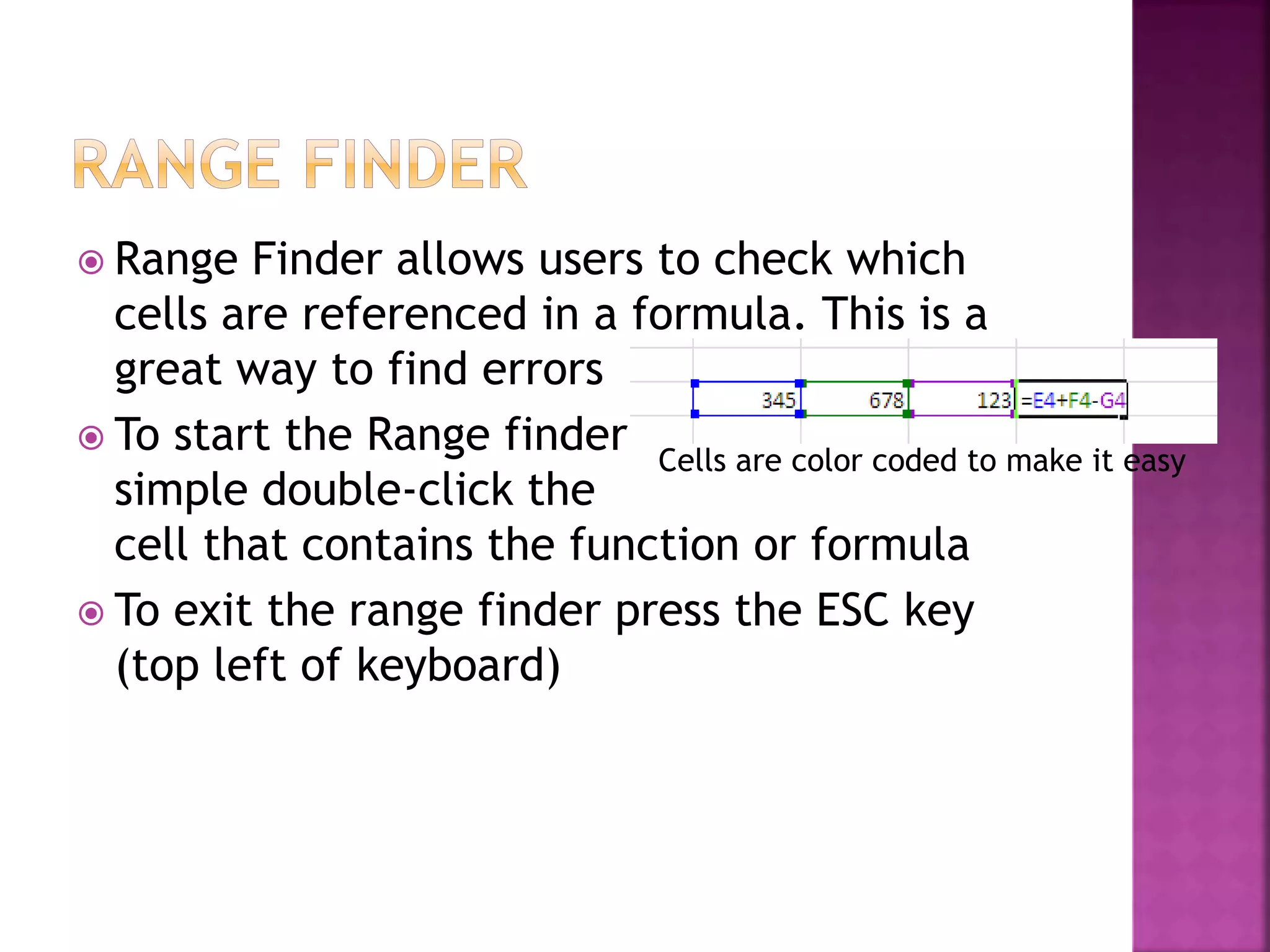  Range Finder allows users to check which
cells are referenced in a formula. This is a
great way to find errors
 To start the Range finder
simple double-click the
cell that contains the function or formula
 To exit the range finder press the ESC key
(top left of keyboard)
Cells are color coded to make it easy
 