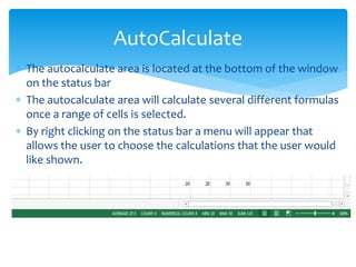  The autocalculate area is located at the bottom of the window
on the status bar
 The autocalculate area will calculate several different formulas
once a range of cells is selected.
 By right clicking on the status bar a menu will appear that
allows the user to choose the calculations that the user would
like shown.
AutoCalculate
 