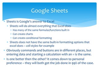  Sheets is Google’s answer to Excel
 Sheets will do almost everything that Excel does
 Has many of the same formulas/functions built in
 Can create charts
 Can create conditional formatting
 Sheets does not have the same built-in formatting options that
excel does – cell styles for example
 Obviously commands and buttons are in different places, but
entering data and starting a calculation with an = is the same.
 Is one better then the other? It comes down to personal
preference – they will both get the job done in 99% of the case.
Google Sheets
 
