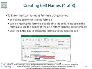 10
© 2020 Cengage Learning. All Rights Reserved. May not be copied, scanned, or duplicated, in whole or
in part, except for use as permitted in a license distributed with a certain product or service or
otherwise on a password-protected website for classroom use.
Creating Cell Names (4 of 8)
• To Enter the Loan Amount Formula Using Names
• Select the cell to contain the formula
• While entering the formula, double-click the cells to include in the
formula to use the names of the cells rather than the cell references
• Click the Enter box to assign the formula to the selected cell
 
