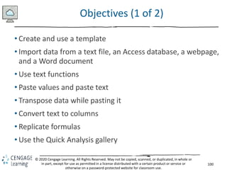 100
© 2020 Cengage Learning. All Rights Reserved. May not be copied, scanned, or duplicated, in whole or
in part, except for use as permitted in a license distributed with a certain product or service or
otherwise on a password-protected website for classroom use.
Objectives (1 of 2)
• Create and use a template
• Import data from a text file, an Access database, a webpage,
and a Word document
• Use text functions
• Paste values and paste text
• Transpose data while pasting it
• Convert text to columns
• Replicate formulas
• Use the Quick Analysis gallery
 