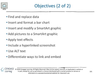 101
© 2020 Cengage Learning. All Rights Reserved. May not be copied, scanned, or duplicated, in whole or
in part, except for use as permitted in a license distributed with a certain product or service or
otherwise on a password-protected website for classroom use.
Objectives (2 of 2)
• Find and replace data
• Insert and format a bar chart
• Insert and modify a SmartArt graphic
• Add pictures to a SmartArt graphic
• Apply text effects
• Include a hyperlinked screenshot
• Use ALT text
• Differentiate ways to link and embed
 