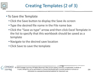 104
© 2020 Cengage Learning. All Rights Reserved. May not be copied, scanned, or duplicated, in whole or
in part, except for use as permitted in a license distributed with a certain product or service or
otherwise on a password-protected website for classroom use.
Creating Templates (2 of 3)
• To Save the Template
• Click the Save button to display the Save As screen
• Type the desired file name in the File name box
• Click the “Save as type” arrow and then click Excel Template in
the list to specify that this workbook should be saved as a
template
• Navigate to the desired save location
• Click Save to save the template
 