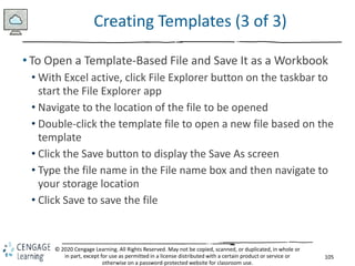 105
© 2020 Cengage Learning. All Rights Reserved. May not be copied, scanned, or duplicated, in whole or
in part, except for use as permitted in a license distributed with a certain product or service or
otherwise on a password-protected website for classroom use.
Creating Templates (3 of 3)
• To Open a Template-Based File and Save It as a Workbook
• With Excel active, click File Explorer button on the taskbar to
start the File Explorer app
• Navigate to the location of the file to be opened
• Double-click the template file to open a new file based on the
template
• Click the Save button to display the Save As screen
• Type the file name in the File name box and then navigate to
your storage location
• Click Save to save the file
 