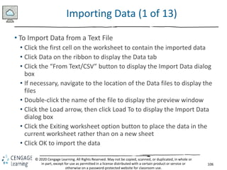 106
© 2020 Cengage Learning. All Rights Reserved. May not be copied, scanned, or duplicated, in whole or
in part, except for use as permitted in a license distributed with a certain product or service or
otherwise on a password-protected website for classroom use.
Importing Data (1 of 13)
• To Import Data from a Text File
• Click the first cell on the worksheet to contain the imported data
• Click Data on the ribbon to display the Data tab
• Click the “From Text/CSV” button to display the Import Data dialog
box
• If necessary, navigate to the location of the Data files to display the
files
• Double-click the name of the file to display the preview window
• Click the Load arrow, then click Load To to display the Import Data
dialog box
• Click the Exiting worksheet option button to place the data in the
current worksheet rather than on a new sheet
• Click OK to import the data
 