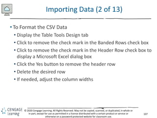 107
© 2020 Cengage Learning. All Rights Reserved. May not be copied, scanned, or duplicated, in whole or
in part, except for use as permitted in a license distributed with a certain product or service or
otherwise on a password-protected website for classroom use.
Importing Data (2 of 13)
• To Format the CSV Data
• Display the Table Tools Design tab
• Click to remove the check mark in the Banded Rows check box
• Click to remove the check mark in the Header Row check box to
display a Microsoft Excel dialog box
• Click the Yes button to remove the header row
• Delete the desired row
• If needed, adjust the column widths
 