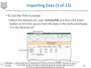 108
© 2020 Cengage Learning. All Rights Reserved. May not be copied, scanned, or duplicated, in whole or
in part, except for use as permitted in a license distributed with a certain product or service or
otherwise on a password-protected website for classroom use.
Importing Data (3 of 13)
• To Use the Trim Function
• Select the desired cell, type =trim(cell#) and then click Enter
button to trim the spaces from the data in the (cell) and display
it in the desired cell
 
