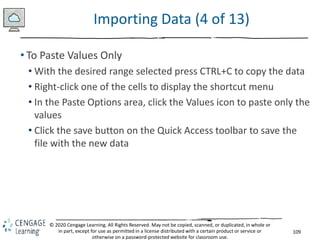 109
© 2020 Cengage Learning. All Rights Reserved. May not be copied, scanned, or duplicated, in whole or
in part, except for use as permitted in a license distributed with a certain product or service or
otherwise on a password-protected website for classroom use.
Importing Data (4 of 13)
• To Paste Values Only
• With the desired range selected press CTRL+C to copy the data
• Right-click one of the cells to display the shortcut menu
• In the Paste Options area, click the Values icon to paste only the
values
• Click the save button on the Quick Access toolbar to save the
file with the new data
 