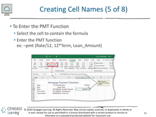 11
© 2020 Cengage Learning. All Rights Reserved. May not be copied, scanned, or duplicated, in whole or
in part, except for use as permitted in a license distributed with a certain product or service or
otherwise on a password-protected website for classroom use.
Creating Cell Names (5 of 8)
• To Enter the PMT Function
• Select the cell to contain the formula
• Enter the PMT function
ex: –pmt (Rate/12, 12*Term, Loan_Amount)
 