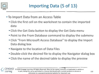 110
© 2020 Cengage Learning. All Rights Reserved. May not be copied, scanned, or duplicated, in whole or
in part, except for use as permitted in a license distributed with a certain product or service or
otherwise on a password-protected website for classroom use.
Importing Data (5 of 13)
• To Import Data from an Access Table
• Click the first cell on the worksheet to contain the imported
data
• Click the Get Data button to display the Get Data menu
• Point to the From Database command to display the submenu
• Click “From Microsoft Access Database” to display the Import
Data dialog box
• Navigate to the location of Data Files
• Double-click the desired file to display the Navigator dialog box
• Click the name of the desired table to display the preview
 