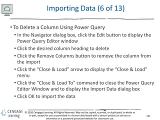 111
© 2020 Cengage Learning. All Rights Reserved. May not be copied, scanned, or duplicated, in whole or
in part, except for use as permitted in a license distributed with a certain product or service or
otherwise on a password-protected website for classroom use.
Importing Data (6 of 13)
• To Delete a Column Using Power Query
• In the Navigator dialog box, click the Edit button to display the
Power Query Editor window
• Click the desired column heading to delete
• Click the Remove Columns button to remove the column from
the import
• Click the “Close & Load” arrow to display the “Close & Load”
menu
• Click the “Close & Load To” command to close the Power Query
Editor Window and to display the Import Data dialog box
• Click OK to import the data
 