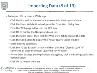 113
© 2020 Cengage Learning. All Rights Reserved. May not be copied, scanned, or duplicated, in whole or
in part, except for use as permitted in a license distributed with a certain product or service or
otherwise on a password-protected website for classroom use.
Importing Data (8 of 13)
• To Import Data from a Webpage
• Click the first cell on the worksheet to contain the imported data
• Click the From Web button to display the From Web dialog box
• Type the Web page address in the URL box
• Click OK to display the Navigator dialog box
• Click the table name, then click the Web View tab to look at the data
• Click the Edit button to display the Power Query Editor window
• Make desired selections
• Click the “Close & Load” arrow and then click the “Close & Load To”
command to close the Power Query Editor Window
• When Excel displays the Import Data dialog box, click the Existing worksheet
option button.
• Click OK to import the data
 