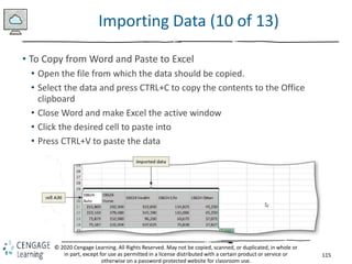 115
© 2020 Cengage Learning. All Rights Reserved. May not be copied, scanned, or duplicated, in whole or
in part, except for use as permitted in a license distributed with a certain product or service or
otherwise on a password-protected website for classroom use.
Importing Data (10 of 13)
• To Copy from Word and Paste to Excel
• Open the file from which the data should be copied.
• Select the data and press CTRL+C to copy the contents to the Office
clipboard
• Close Word and make Excel the active window
• Click the desired cell to paste into
• Press CTRL+V to paste the data
 